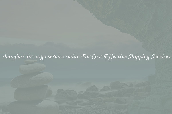 shanghai air cargo service sudan For Cost-Effective Shipping Services