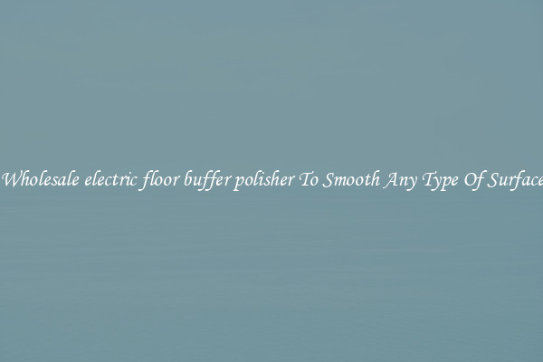 Wholesale electric floor buffer polisher To Smooth Any Type Of Surface