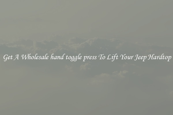Get A Wholesale hand toggle press To Lift Your Jeep Hardtop