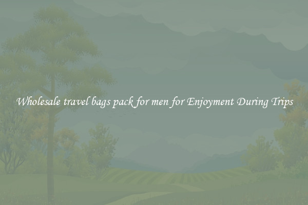 Wholesale travel bags pack for men for Enjoyment During Trips