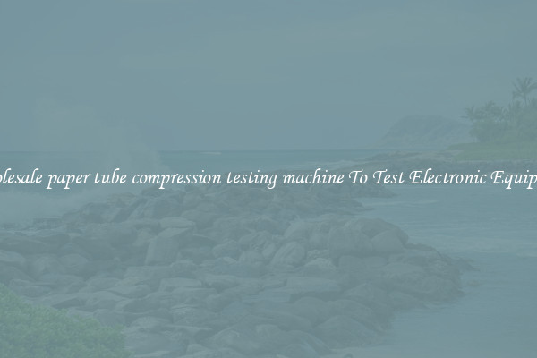 Wholesale paper tube compression testing machine To Test Electronic Equipment
